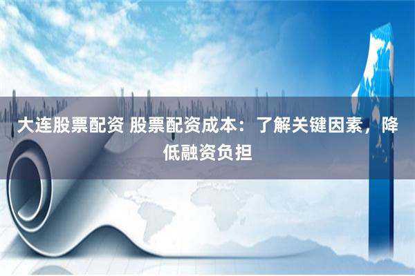大连股票配资 股票配资成本：了解关键因素，降低融资负担