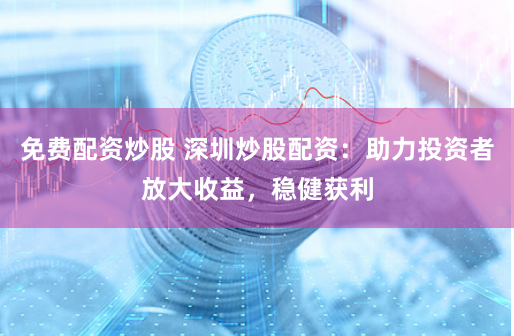 免费配资炒股 深圳炒股配资：助力投资者放大收益，稳健获利