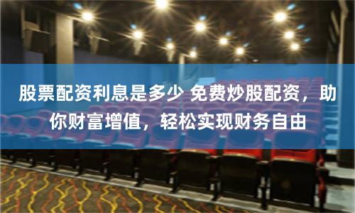 股票配资利息是多少 免费炒股配资，助你财富增值，轻松实现财务自由
