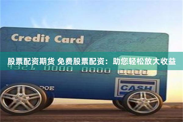 股票配资期货 免费股票配资：助您轻松放大收益