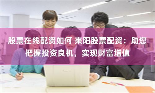 股票在线配资如何 耒阳股票配资：助您把握投资良机，实现财富增值