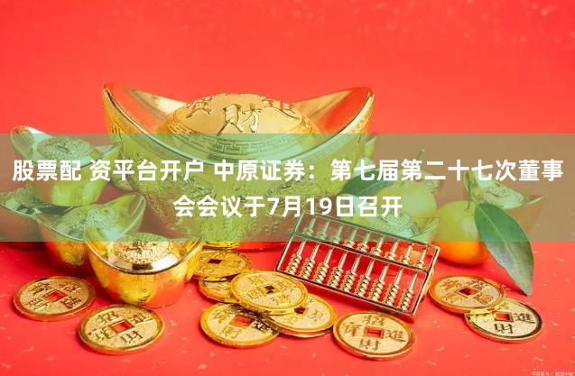 股票配 资平台开户 中原证券：第七届第二十七次董事会会议于7月19日召开