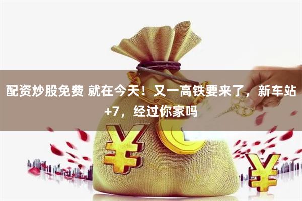 配资炒股免费 就在今天！又一高铁要来了，新车站+7，经过你家吗