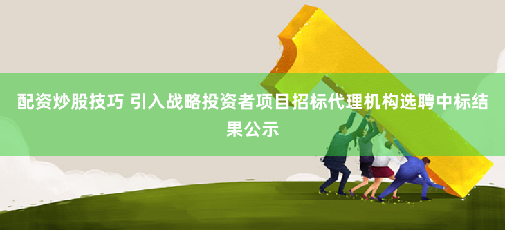 配资炒股技巧 引入战略投资者项目招标代理机构选聘中标结果公示