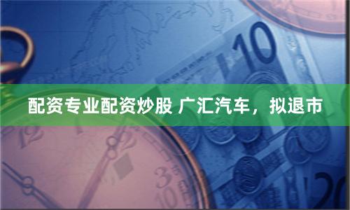 配资专业配资炒股 广汇汽车，拟退市