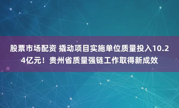 股票市场配资 撬动项目实施单位质量投入10.24亿元！贵州省质量强链工作取得新成效