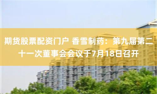 期货股票配资门户 香雪制药：第九届第二十一次董事会会议于7月18日召开