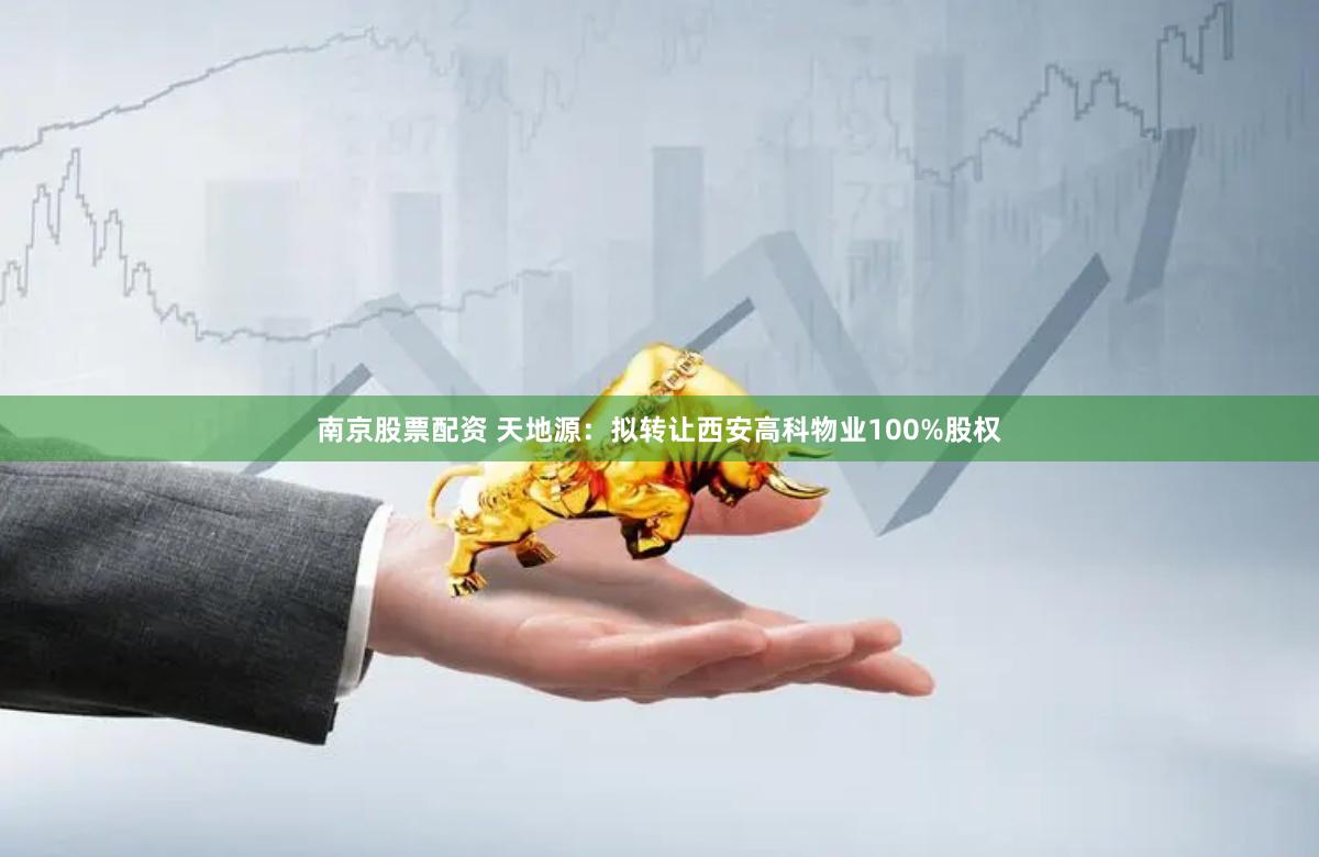 南京股票配资 天地源：拟转让西安高科物业100%股权