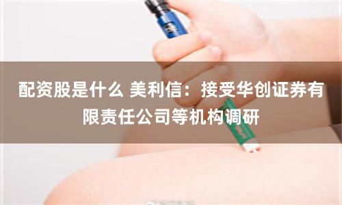 配资股是什么 美利信：接受华创证券有限责任公司等机构调研