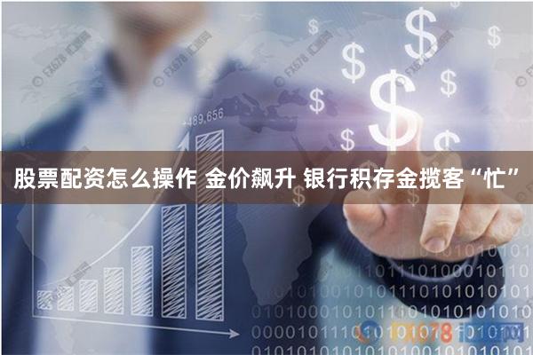 股票配资怎么操作 金价飙升 银行积存金揽客“忙”