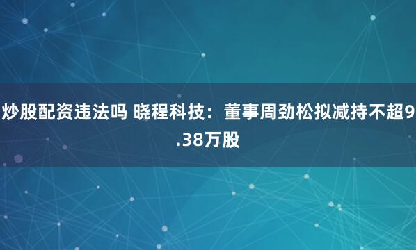 炒股配资违法吗 晓程科技：董事周劲松拟减持不超9.38万股
