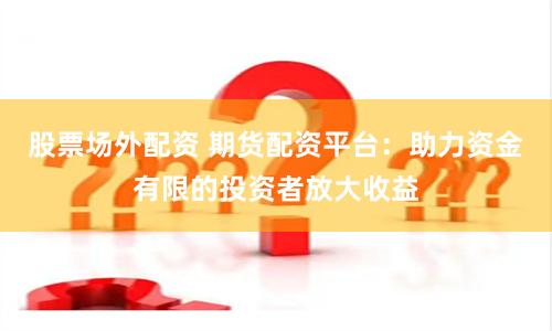 股票场外配资 期货配资平台：助力资金有限的投资者放大收益