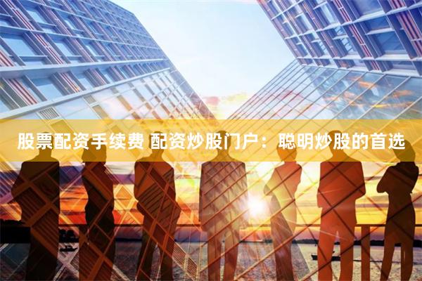 股票配资手续费 配资炒股门户：聪明炒股的首选