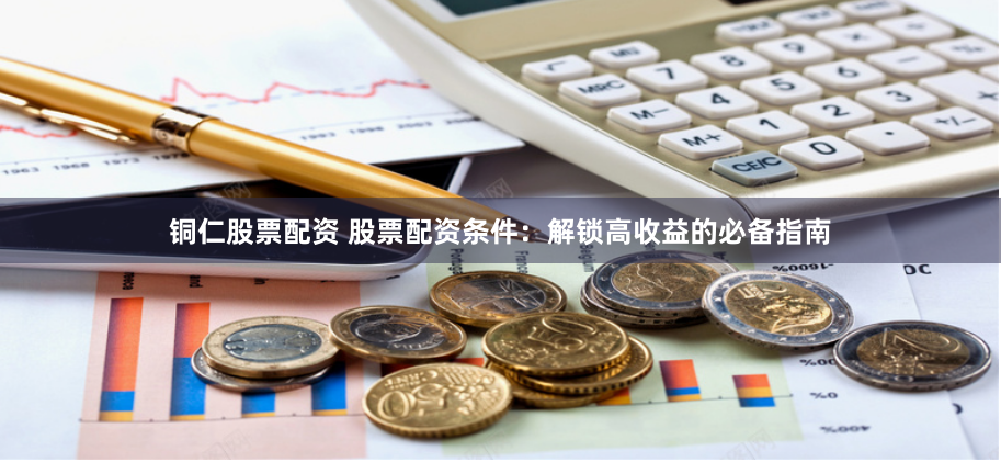 铜仁股票配资 股票配资条件：解锁高收益的必备指南