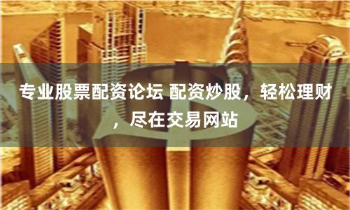 专业股票配资论坛 配资炒股，轻松理财，尽在交易网站