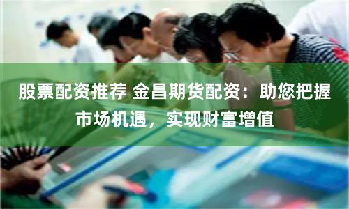 股票配资推荐 金昌期货配资：助您把握市场机遇，实现财富增值