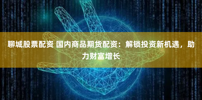 聊城股票配资 国内商品期货配资：解锁投资新机遇，助力财富增长