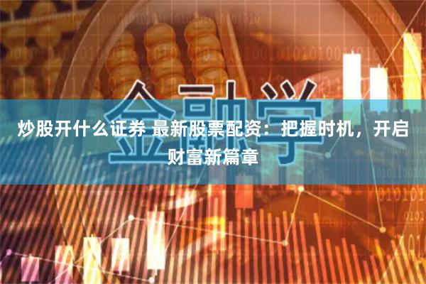 炒股开什么证券 最新股票配资：把握时机，开启财富新篇章