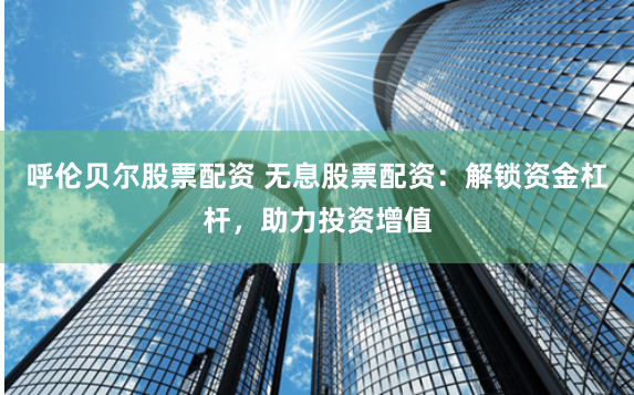呼伦贝尔股票配资 无息股票配资：解锁资金杠杆，助力投资增值