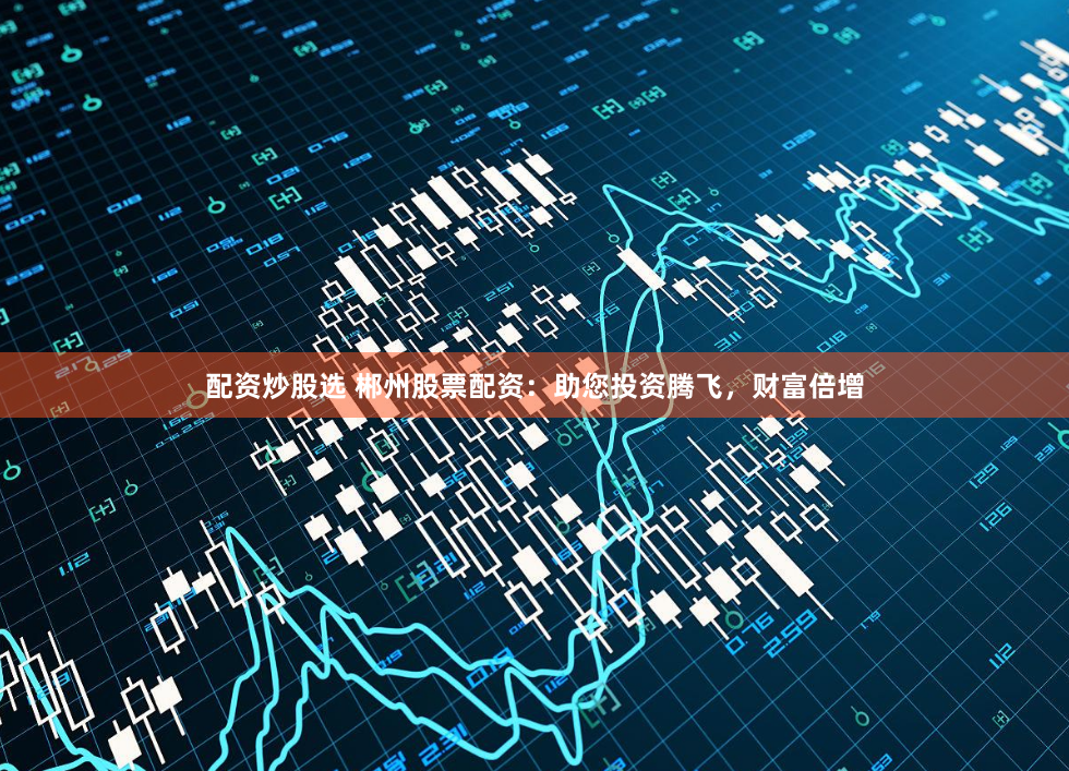 配资炒股选 郴州股票配资：助您投资腾飞，财富倍增