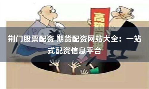 荆门股票配资 期货配资网站大全：一站式配资信息平台