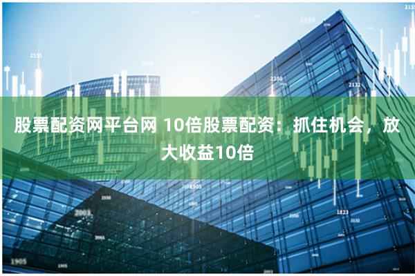 股票配资网平台网 10倍股票配资：抓住机会，放大收益10倍