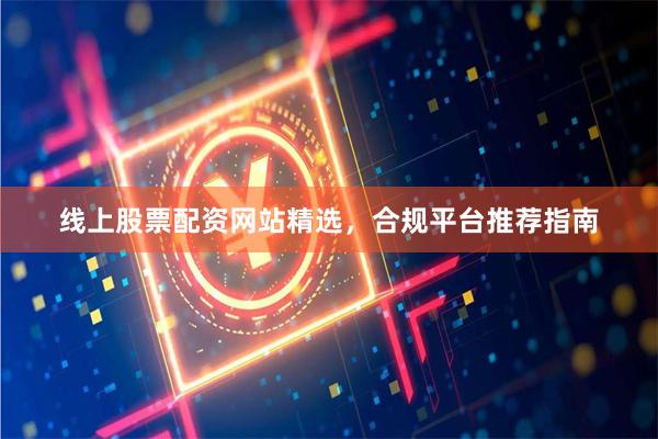 线上股票配资网站精选，合规平台推荐指南