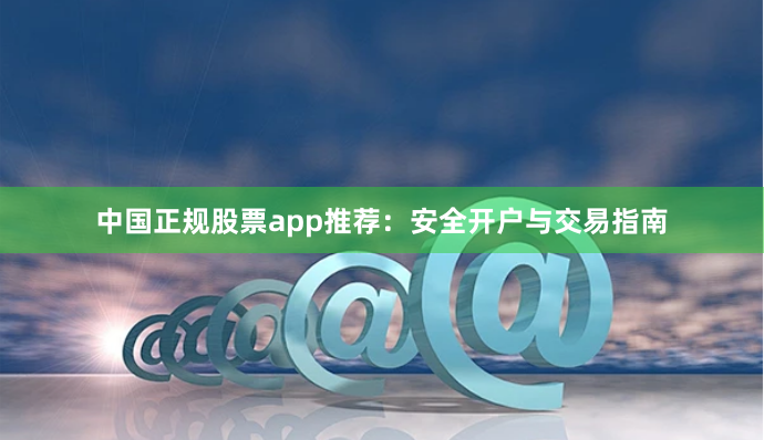 中国正规股票app推荐：安全开户与交易指南